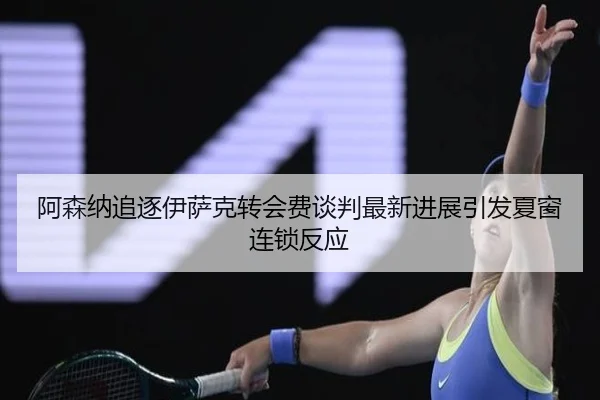 阿森纳追逐伊萨克转会费谈判最新进展引发夏窗连锁反应