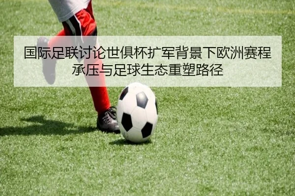 国际足联讨论世俱杯扩军背景下欧洲赛程承压与足球生态重塑路径